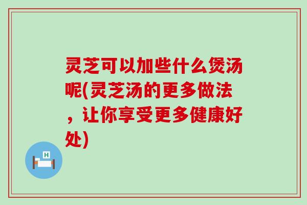 灵芝可以加些什么煲汤呢(灵芝汤的更多做法，让你享受更多健康好处)