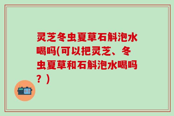 灵芝冬虫夏草石斛泡水喝吗(可以把灵芝、冬虫夏草和石斛泡水喝吗?) 灵芝冬虫夏草石斛泡水喝吗(可以把灵芝、冬虫夏草和石斛泡水喝吗?)