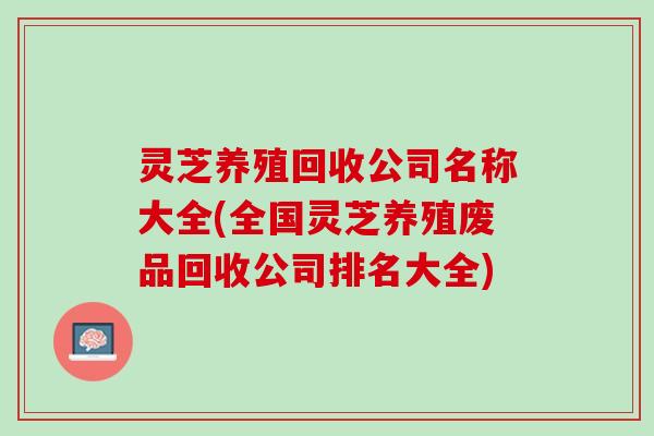 灵芝养殖回收公司名称大全(全国灵芝养殖废品回收公司排名大全)