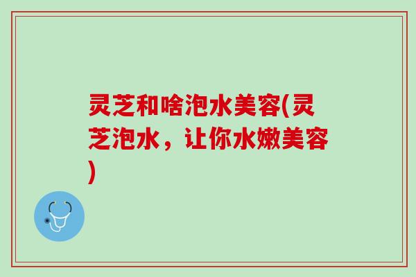 灵芝和啥泡水美容(灵芝泡水，让你水嫩美容)