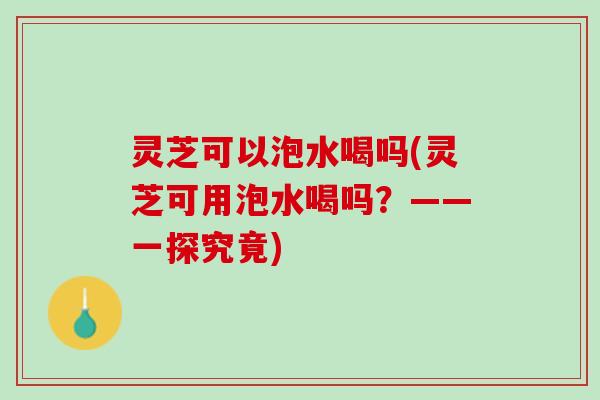 灵芝可以泡水喝吗(灵芝可用泡水喝吗？——一探究竟)