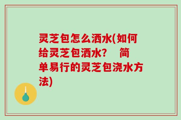 灵芝包怎么洒水(如何给灵芝包洒水？  简单易行的灵芝包浇水方法)