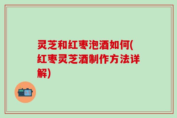 灵芝和红枣泡酒如何(红枣灵芝酒制作方法详解)
