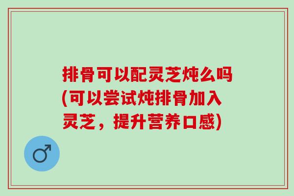 排骨可以配灵芝炖么吗(可以尝试炖排骨加入灵芝，提升营养口感)