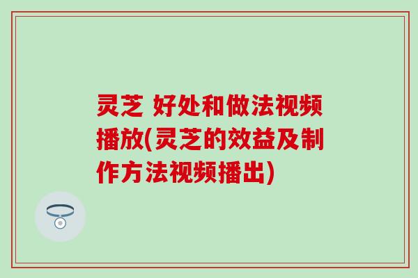 灵芝 好处和做法视频播放(灵芝的效益及制作方法视频播出)