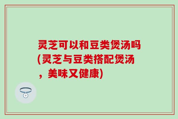 灵芝可以和豆类煲汤吗(灵芝与豆类搭配煲汤，美味又健康)