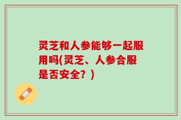 灵芝和人参能够一起服用吗(灵芝、人参合服是否安全？)