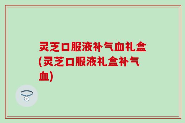 灵芝口服液补气血礼盒(灵芝口服液礼盒补气血)