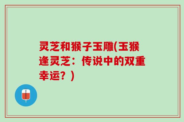 灵芝和猴子玉雕(玉猴逢灵芝：传说中的双重幸运？)