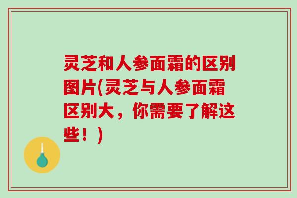 灵芝和人参面霜的区别图片(灵芝与人参面霜区别大，你需要了解这些！)