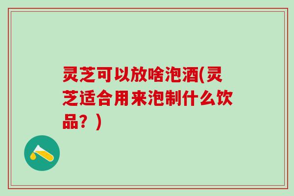 灵芝可以放啥泡酒(灵芝适合用来泡制什么饮品？)