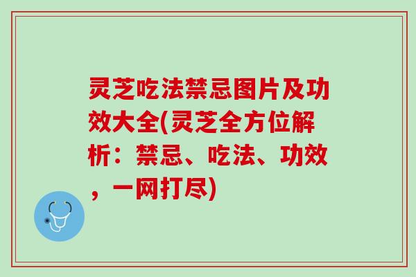 灵芝吃法禁忌图片及功效大全(灵芝全方位解析：禁忌、吃法、功效，一网打尽)
