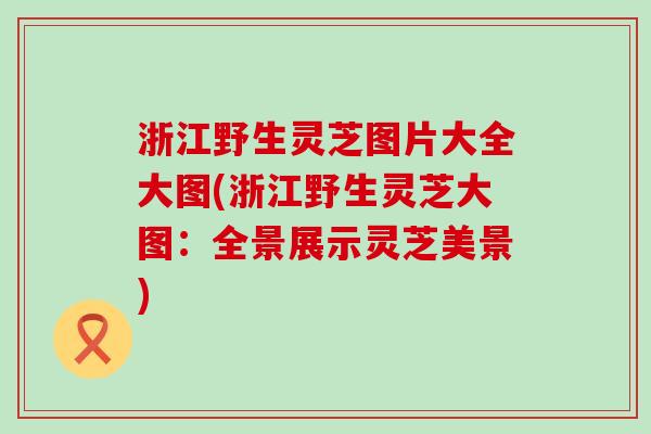 浙江野生灵芝图片大全大图(浙江野生灵芝大图：全景展示灵芝美景)