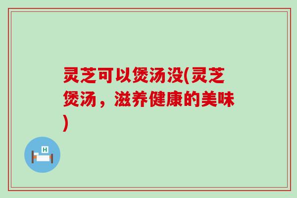 灵芝可以煲汤没(灵芝煲汤，滋养健康的美味)