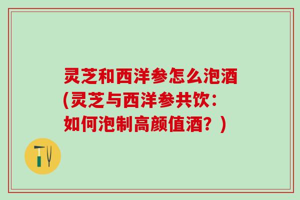 灵芝和西洋参怎么泡酒(灵芝与西洋参共饮：如何泡制高颜值酒？)