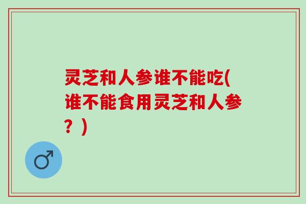 灵芝和人参谁不能吃(谁不能食用灵芝和人参？)
