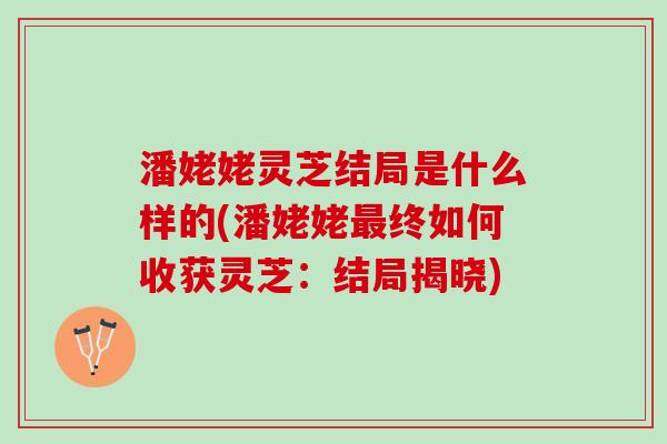 潘姥姥灵芝结局是什么样的(潘姥姥最终如何收获灵芝：结局揭晓)
