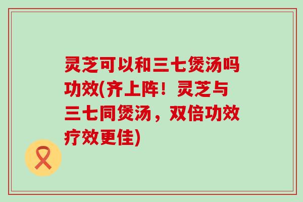 灵芝可以和三七煲汤吗功效(齐上阵！灵芝与三七同煲汤，双倍功效疗效更佳)