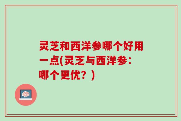 灵芝和西洋参哪个好用一点(灵芝与西洋参：哪个更优？)