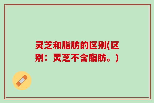 灵芝和脂肪的区别(区别：灵芝不含脂肪。)