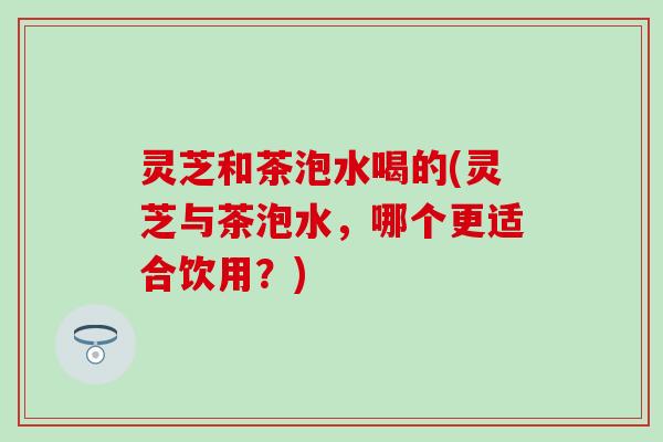 灵芝和茶泡水喝的(灵芝与茶泡水,哪个更适合饮用?) 灵芝和茶泡水喝的(灵芝与茶泡水,哪个更适合饮用?)