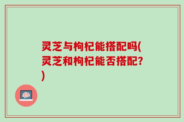 灵芝与枸杞能搭配吗(灵芝和枸杞能否搭配？)