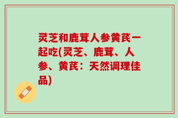 灵芝和鹿茸人参黄芪一起吃(灵芝、鹿茸、人参、黄芪：天然调理佳品)
