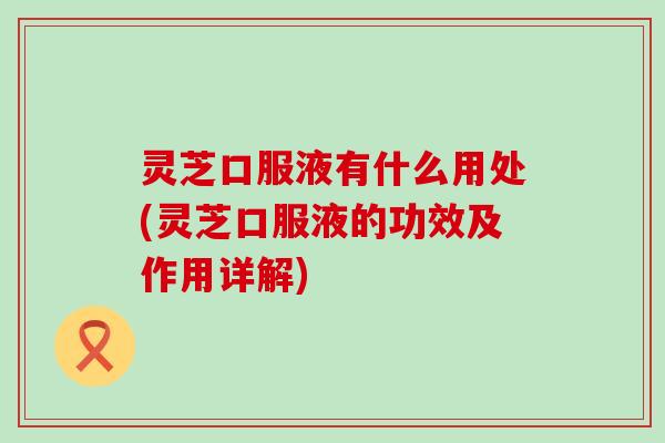 灵芝口服液有什么用处(灵芝口服液的功效及作用详解)