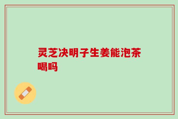 灵芝决明子生姜能泡茶喝吗