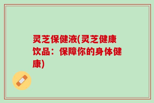 灵芝保健液(灵芝健康饮品：保障你的身体健康)