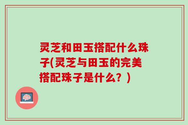 灵芝和田玉搭配什么珠子(灵芝与田玉的完美搭配珠子是什么？)