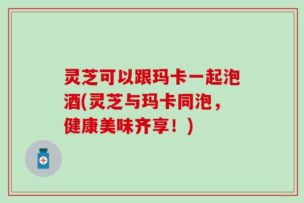 灵芝可以跟玛卡一起泡酒(灵芝与玛卡同泡，健康美味齐享！)