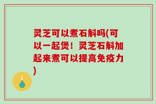 灵芝可以煮石斛吗(可以一起煲！灵芝石斛加起来煮可以提高免疫力)
