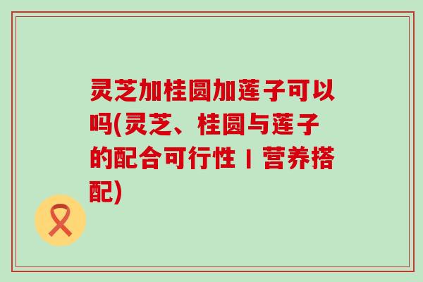 灵芝加桂圆加莲子可以吗(灵芝、桂圆与莲子的配合可行性丨营养搭配)