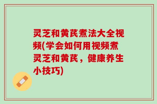 灵芝和黄芪煮法大全视频(学会如何用视频煮灵芝和黄芪，健康养生小技巧)