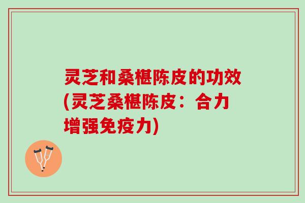 灵芝和桑椹陈皮的功效(灵芝桑椹陈皮：合力增强免疫力)