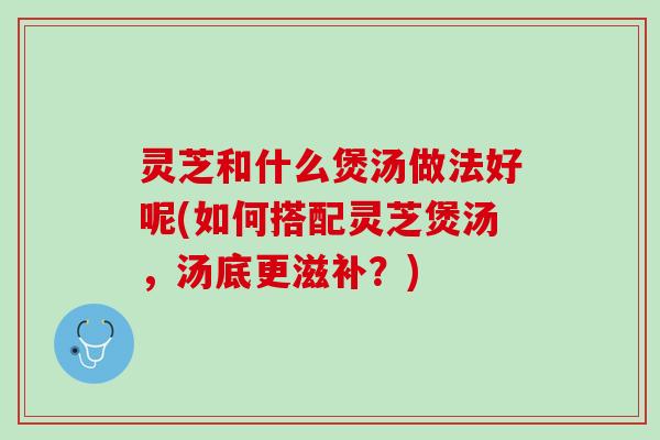 灵芝和什么煲汤做法好呢(如何搭配灵芝煲汤，汤底更滋补？)
