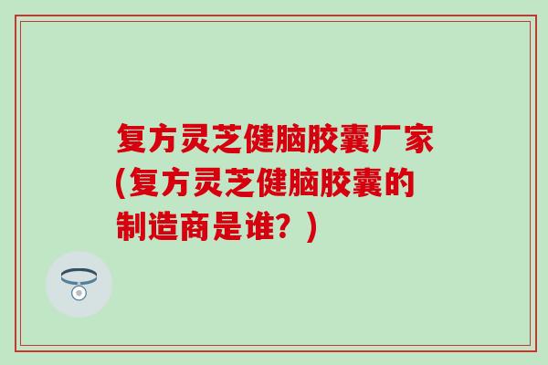 复方灵芝健脑胶囊厂家(复方灵芝健脑胶囊的制造商是谁？)