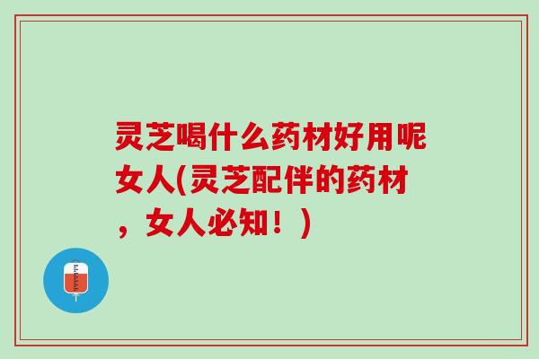 灵芝喝什么药材好用呢女人(灵芝配伴的药材，女人必知！)