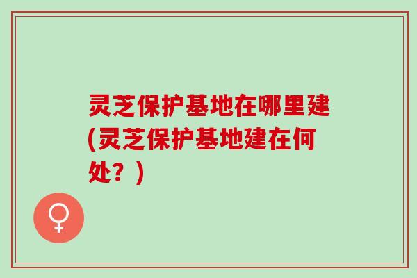 灵芝保护基地在哪里建(灵芝保护基地建在何处？)