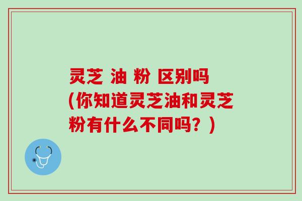 灵芝 油 粉 区别吗(你知道灵芝油和灵芝粉有什么不同吗？)