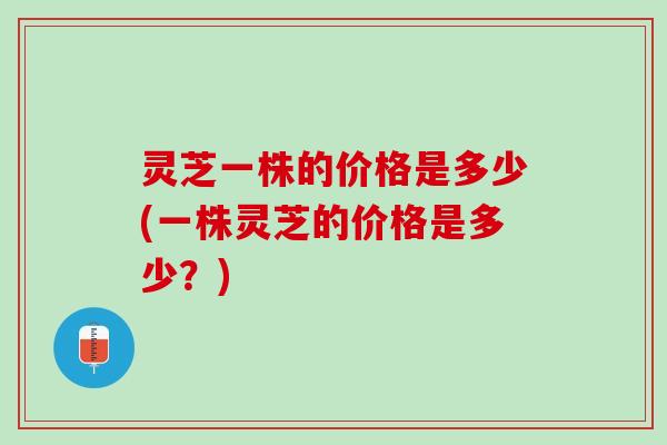 灵芝一株的价格是多少(一株灵芝的价格是多少？)