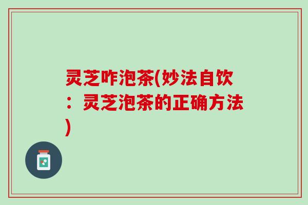 灵芝咋泡茶(妙法自饮：灵芝泡茶的正确方法)