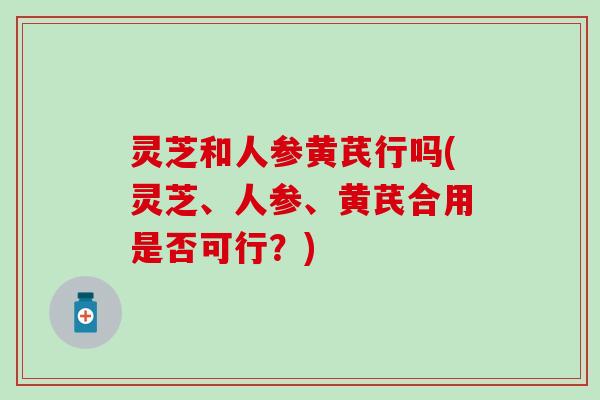 灵芝和人参黄芪行吗(灵芝、人参、黄芪合用是否可行？)