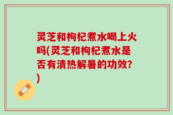 灵芝和枸杞煮水喝上火吗(灵芝和枸杞煮水是否有清热解暑的功效？)