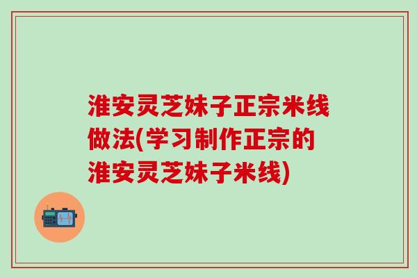 淮安灵芝妹子正宗米线做法(学习制作正宗的淮安灵芝妹子米线)