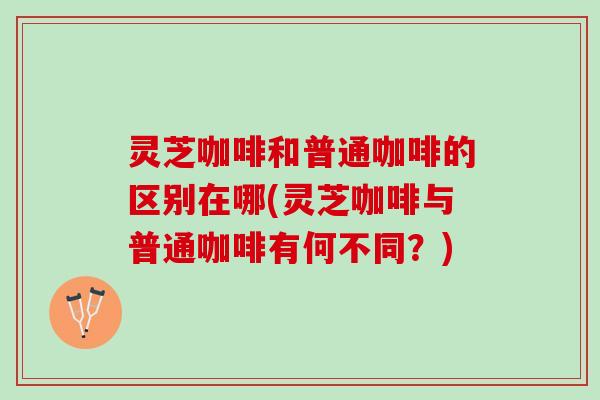 灵芝咖啡和普通咖啡的区别在哪(灵芝咖啡与普通咖啡有何不同？)