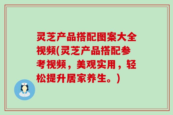 灵芝产品搭配图案大全视频(灵芝产品搭配参考视频，美观实用，轻松提升居家养生。)