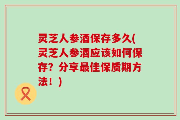 灵芝人参酒保存多久(灵芝人参酒应该如何保存？分享最佳保质期方法！)