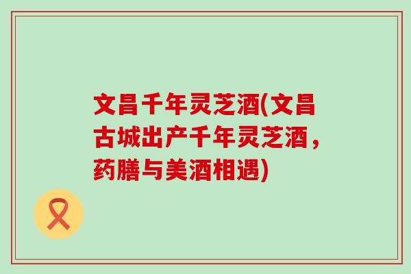 文昌千年灵芝酒(文昌古城出产千年灵芝酒，药膳与美酒相遇)